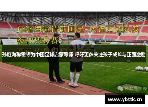 孙继海称霍顿为中国足球启蒙导师 呼吁更多关注孩子成长与正面激励